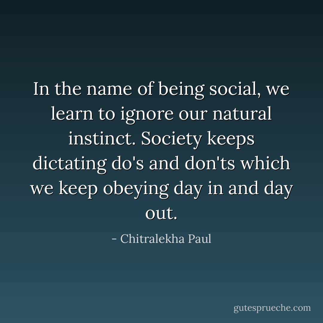In the name of being social, we learn to ignore our natural instinct.<br />Society keeps dictating do's and don'ts which we keep obeying day in and day out. - Chitralekha Paul