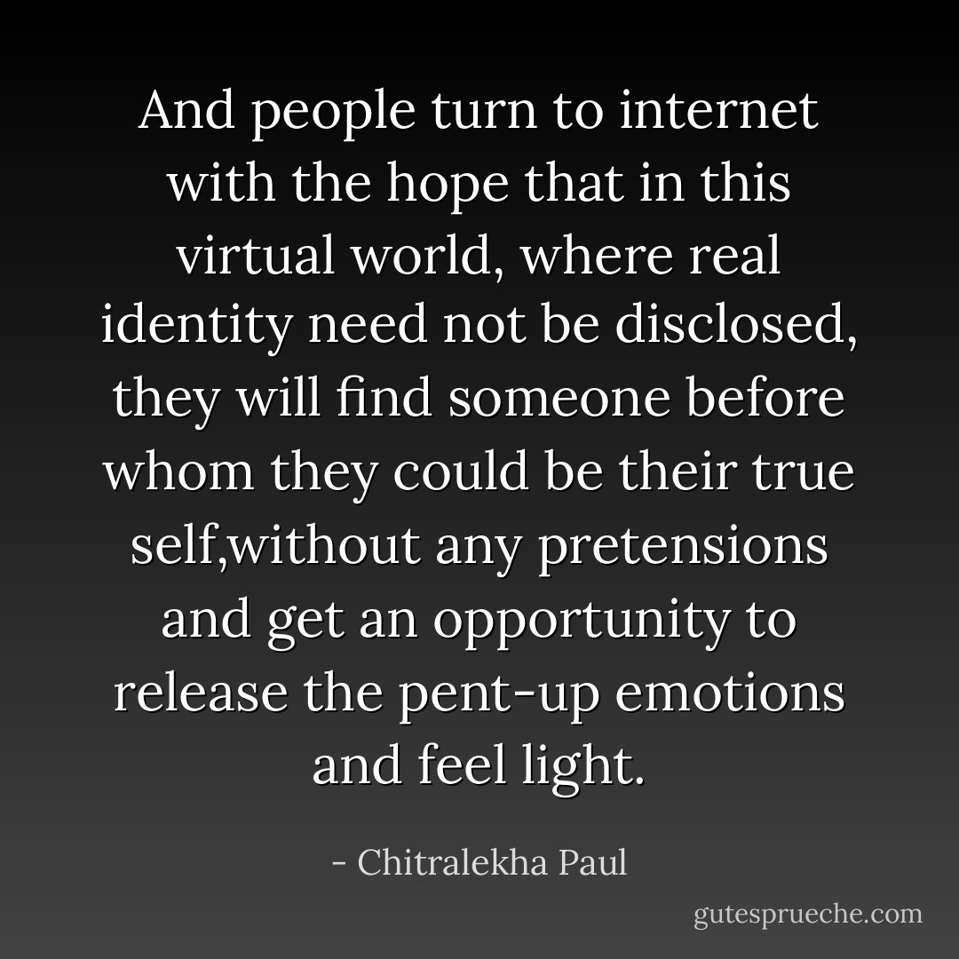 And people turn to internet with the hope that in this virtual world, where real identity need not be disclosed, they will find someone before whom they could be their true self,without any pretensions and get an opportunity to release the pent-up emotions and feel light. - Chitralekha Paul