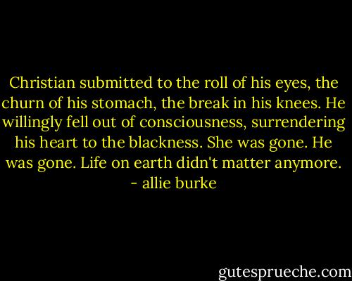 Christian submitted to the roll of his eyes, the churn of his stomach, the break in his knees. He willingly fell out of consciousness, surrendering his heart to the blackness. She was gone. He was gone. Life on earth didn't matter anymore. - allie burke