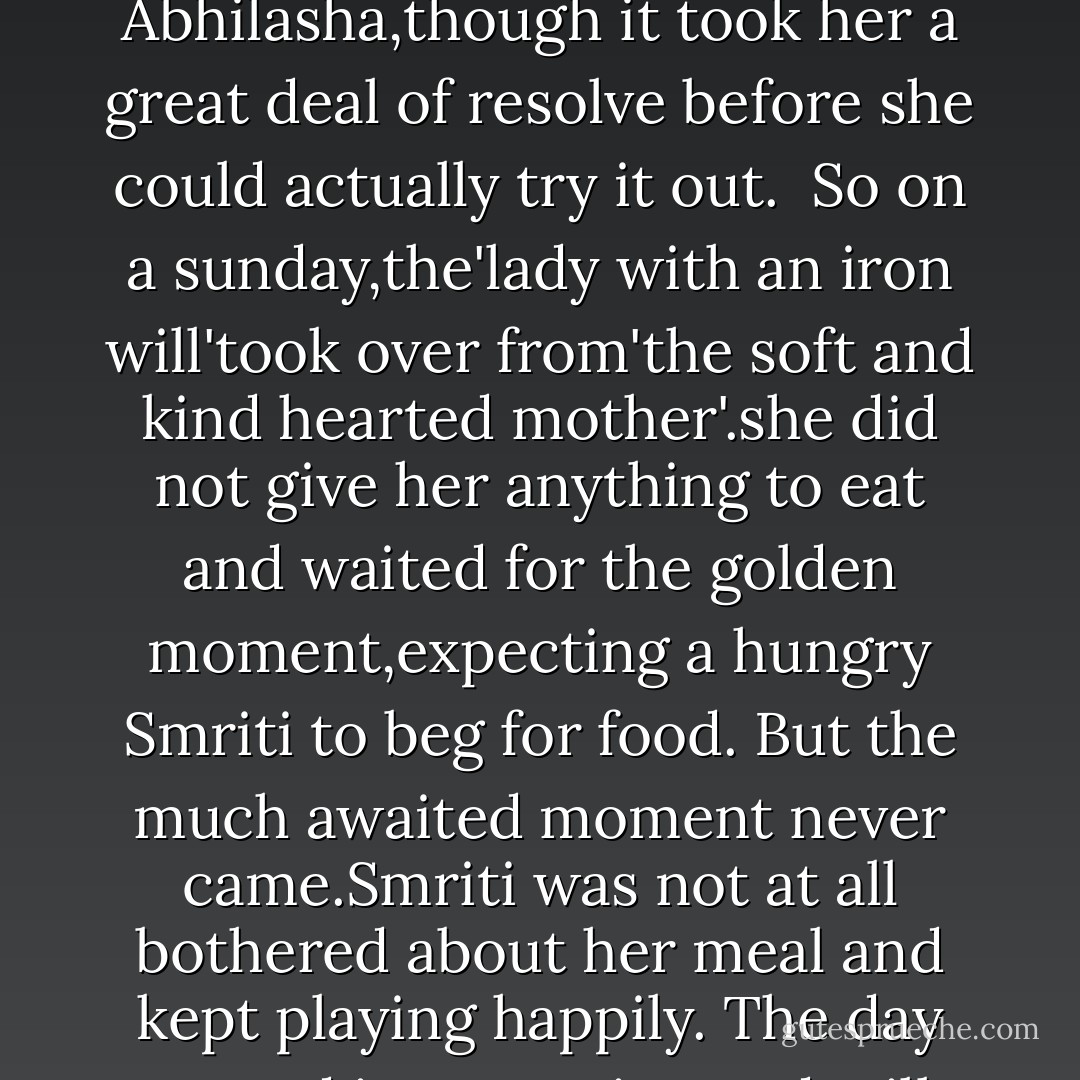 Eating was still a sore point with Smriti.She failed to understand,when interesting options like mango juice or chocolates were available,why was she forced by her stupid mother to eat boring regular meals?<br />After much contemplation,Nikhil came up with a suggestion'Don't give her food till she herself asks for it'.<br />His idea'starve-to know-the-worth-of -food'made sense to Abhilasha,though it took her a great deal of resolve before she could actually try it out. <br />So on a sunday,the'lady with an iron will'took over from'the soft and kind hearted mother'.she did not give her anything to eat and waited for the golden moment,expecting a hungry Smriti to beg for food.<br />But the much awaited moment never came.Smriti was not at all bothered about her meal and kept playing happily. The day turned into evening and still there was no trace of hunger in her.<br />"Aren't you feeling hungry?' now a worried mother had no option but to eat the humble pie and ask the daughter.<br />"No Maa. My friend Pinky had brought wafers and chocolates. Those were so yummy that I ate them all......"<br />And that was the end of her'starve-to -know-the-worth-of-food-mission. - Chitralekha Paul