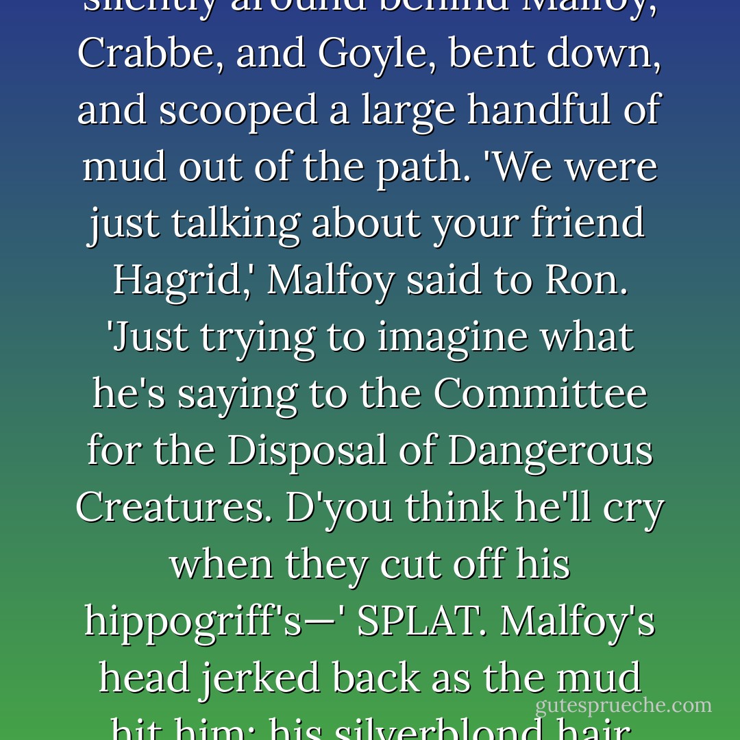 The opportunity was too perfect to miss. Harry crept silently around behind Malfoy, Crabbe, and Goyle, bent down, and scooped a large handful of mud out of the path.<br />'We were just talking about your friend Hagrid,'<br />Malfoy said to Ron. 'Just trying to imagine what he's saying to the Committee for the Disposal of Dangerous Creatures. D'you think he'll cry when they cut off his hippogriff's—'<br />SPLAT.<br />Malfoy's head jerked back as the mud hit him; his silverblond hair was suddenly dripping in muck. - J.K. Rowling