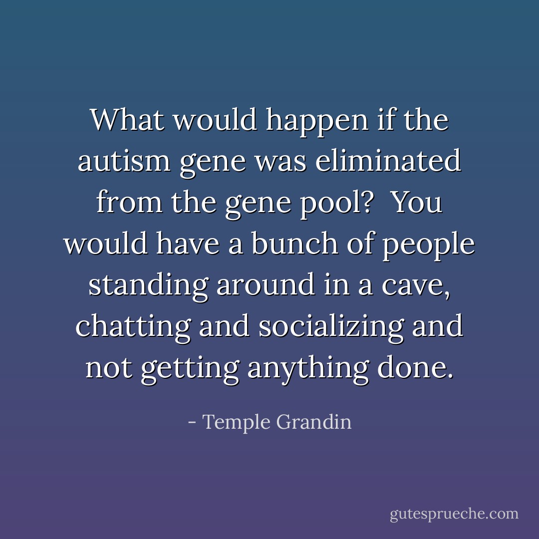 What would happen if the autism gene was eliminated from the gene pool?<br /><br />You would have a bunch of people standing around in a cave, chatting and socializing and not getting anything done. - Temple Grandin