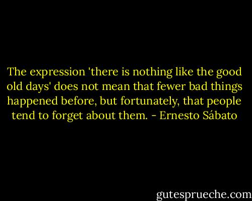 The expression 'there is nothing like the good old days' does not mean that fewer bad things happened before, but fortunately, that people tend to forget about them. - Ernesto Sábato