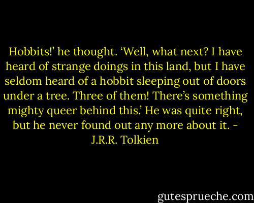 Hobbits!’ he thought. ‘Well, what next? I have heard of strange doings in this land, but I have seldom heard of a hobbit sleeping out of doors under a tree. Three of them! There’s something mighty queer behind this.’ He was quite right, but he never found out any more about it. - J.R.R. Tolkien