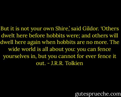 But it is not your own Shire,’ said Gildor. ‘Others dwelt here before hobbits were; and others will dwell here again when hobbits are no more. The wide world is all about you: you can fence yourselves in, but you cannot for ever fence it out. - J.R.R. Tolkien