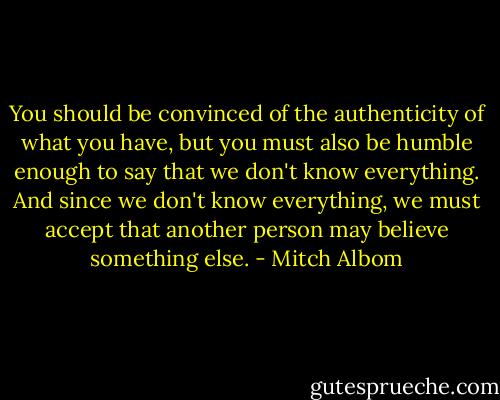 You should be convinced of the authenticity of what you have, but you must also be humble enough to say that we don't know everything. And since we don't know everything, we must accept that another person may believe something else. - Mitch Albom