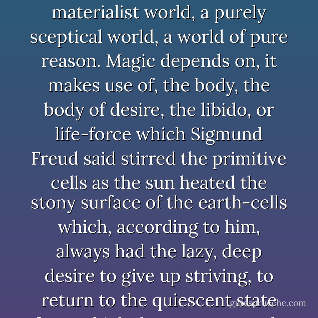 The world of magic is double, natural, and supernatural. Magic is impossible in a purely materialist world, a purely sceptical world, a world of pure reason. Magic depends on, it makes use of, the body, the body of desire, the libido, or life-force which Sigmund Freud said stirred the primitive cells as the sun heated the stony surface of the earth-cells which, according to him, always had the lazy, deep desire to give up striving, to return to the quiescent state from which they were roused."<br />-The Biographer's Tale - A.S. Byatt