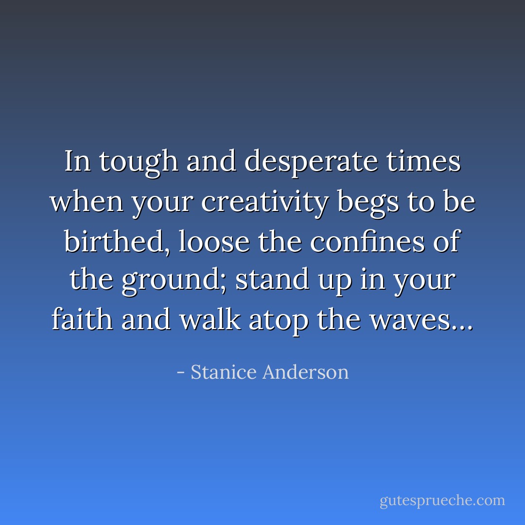 In tough and desperate times when your creativity begs to be birthed, loose the confines of the ground; stand up in your faith and walk atop the waves… - Stanice Anderson