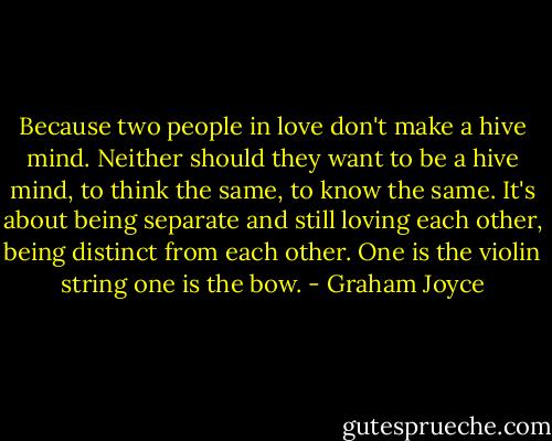 Because two people in love don't make a hive mind. Neither should they want to be a hive mind, to think the same, to know the same. It's about being separate and still loving each other, being distinct from each other. One is the violin string one is the bow. - Graham Joyce
