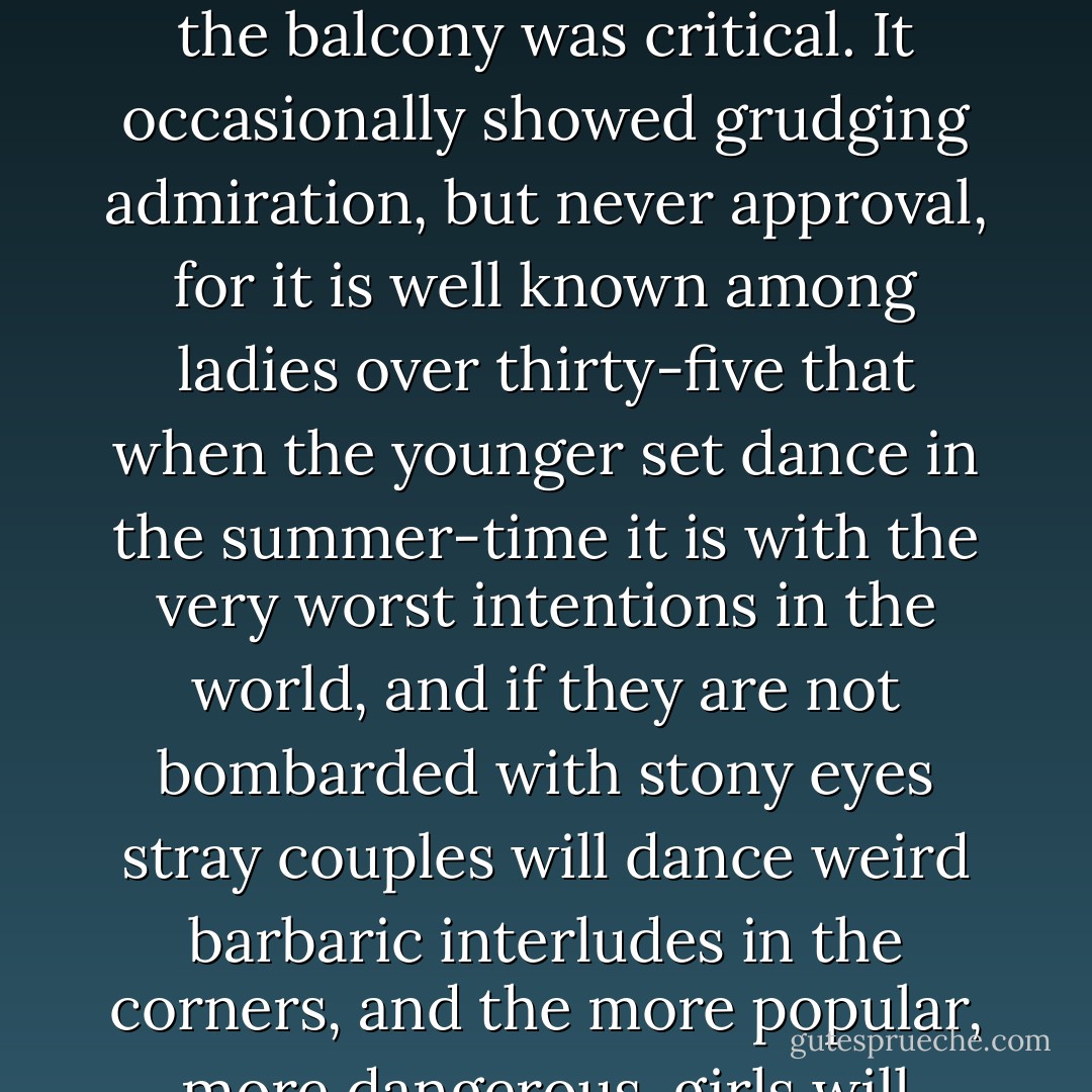After dark on Saturday night one could stand on the first tee of the golf-course and see the country-club windows as a yellow expanse over a very black and wavy ocean. The waves of this ocean, so to speak, were the heads of many curious caddies, a few of the more ingenious chauffeurs, the golf professional's deaf sister--and there were usually several stray, diffident waves who might have rolled inside had they so desired. This was the gallery.<br /><br />The balcony was inside. It consisted of the circle of wicker chairs that lined the wall of the combination clubroom and ballroom. At these Saturday-night dances it was largely feminine; a great babel of middle-aged ladies with sharp eyes and icy hearts behind lorgnettes and large bosoms. The main function of the balcony was critical. It occasionally showed grudging admiration, but never approval, for it is well known among ladies over thirty-five that when the younger set dance in the summer-time it is with the very worst intentions in the world, and if they are not bombarded with stony eyes stray couples will dance weird barbaric interludes in the corners, and the more popular, more dangerous, girls will sometimes be kissed in the parked limousines of unsuspecting dowagers.<br /><br />But, after all, this critical circle is not close enough to the stage to see the actors' faces and catch the subtler byplay. It can only frown and lean, ask questions and make satisfactory deductions from its set of postulates, such as the one which states that every young man with a large income leads the life of a hunted partridge. It never really appreciates the drama of the shifting, semicruel world of adolescence. No; boxes, orchestra-circle, principals, and chorus are represented by the medley of faces and voices that sway to the plaintive African rhythm of Dyer's dance orchestra. - F. Scott Fitzgerald