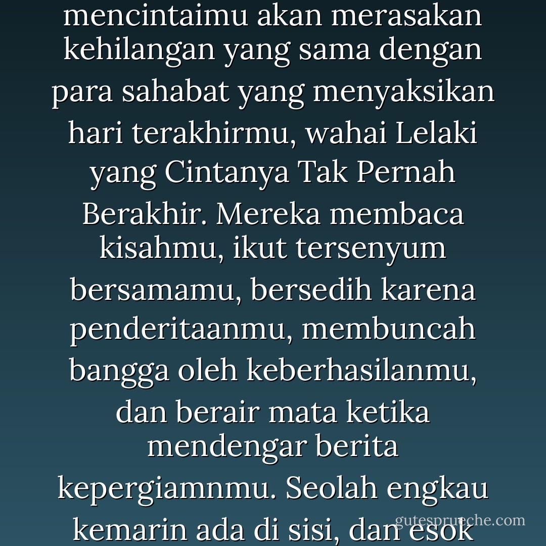 Jika kisahmu diulang seribu tahun setelah kepergianmu, maka mereka yang mencintaimu akan merasakan kehilangan yang sama dengan para sahabat yang menyaksikan hari terakhirmu, wahai Lelaki yang Cintanya Tak Pernah Berakhir. Mereka membaca kisahmu, ikut tersenyum bersamamu, bersedih karena penderitaanmu, membuncah bangga oleh keberhasilanmu, dan berair mata ketika mendengar berita kepergiamnmu. Seolah engkau kemarin ada di sisi, dan esok tiada lagi. (Muhammad - Para Pengeja Hujan) - Tasaro G.K.