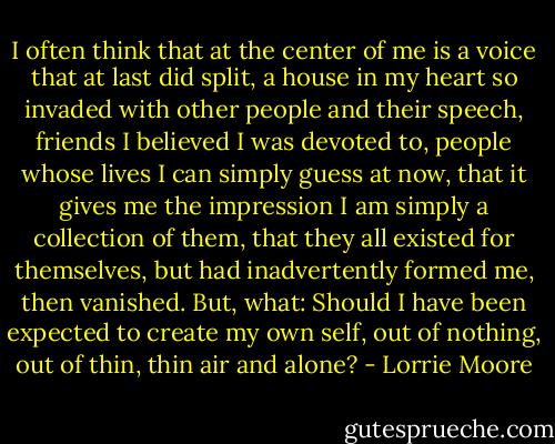 I often think that at the center of me is a voice that at last did split, a house in my heart so invaded with other people and their speech, friends I believed I was devoted to, people whose lives I can simply guess at now, that it gives me the impression I am simply a collection of them, that they all existed for themselves, but had inadvertently formed me, then vanished. But, what: Should I have been expected to create my own self, out of nothing, out of thin, thin air and alone? - Lorrie Moore