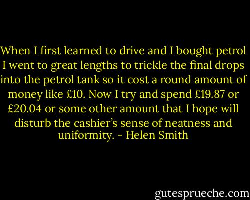 When I first learned to drive and I bought petrol I went to great lengths to trickle the final drops into the petrol tank so it cost a round amount of money like £10. Now I try and spend £19.87 or £20.04 or some other amount that I hope will disturb the cashier’s sense of neatness and uniformity. - Helen Smith