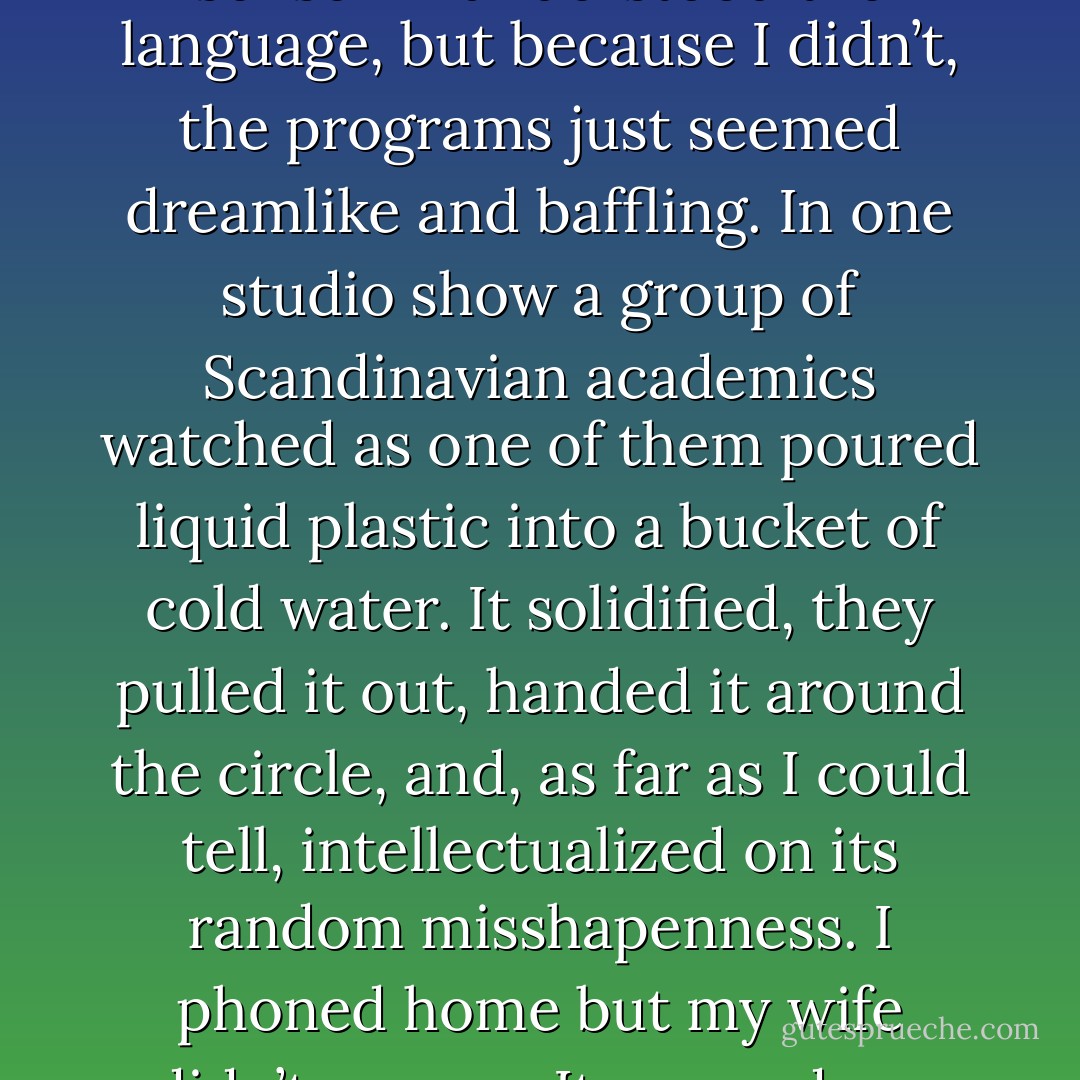 The days that followed passed slowly. I lay in my hotel room and watched the kind of strange European TV that would probably make perfect sense if I understood the language, but because I didn’t, the programs just seemed dreamlike and baffling. In one studio show a group of Scandinavian academics watched as one of them poured liquid plastic into a bucket of cold water. It solidified, they pulled it out, handed it around the circle, and, as far as I could tell, intellectualized on its random misshapenness. I phoned home but my wife didn’t answer. It crossed my mind that she might be dead. I panicked. Then it turned out that she wasn’t dead. She had just been at the shops. - Jon Ronson