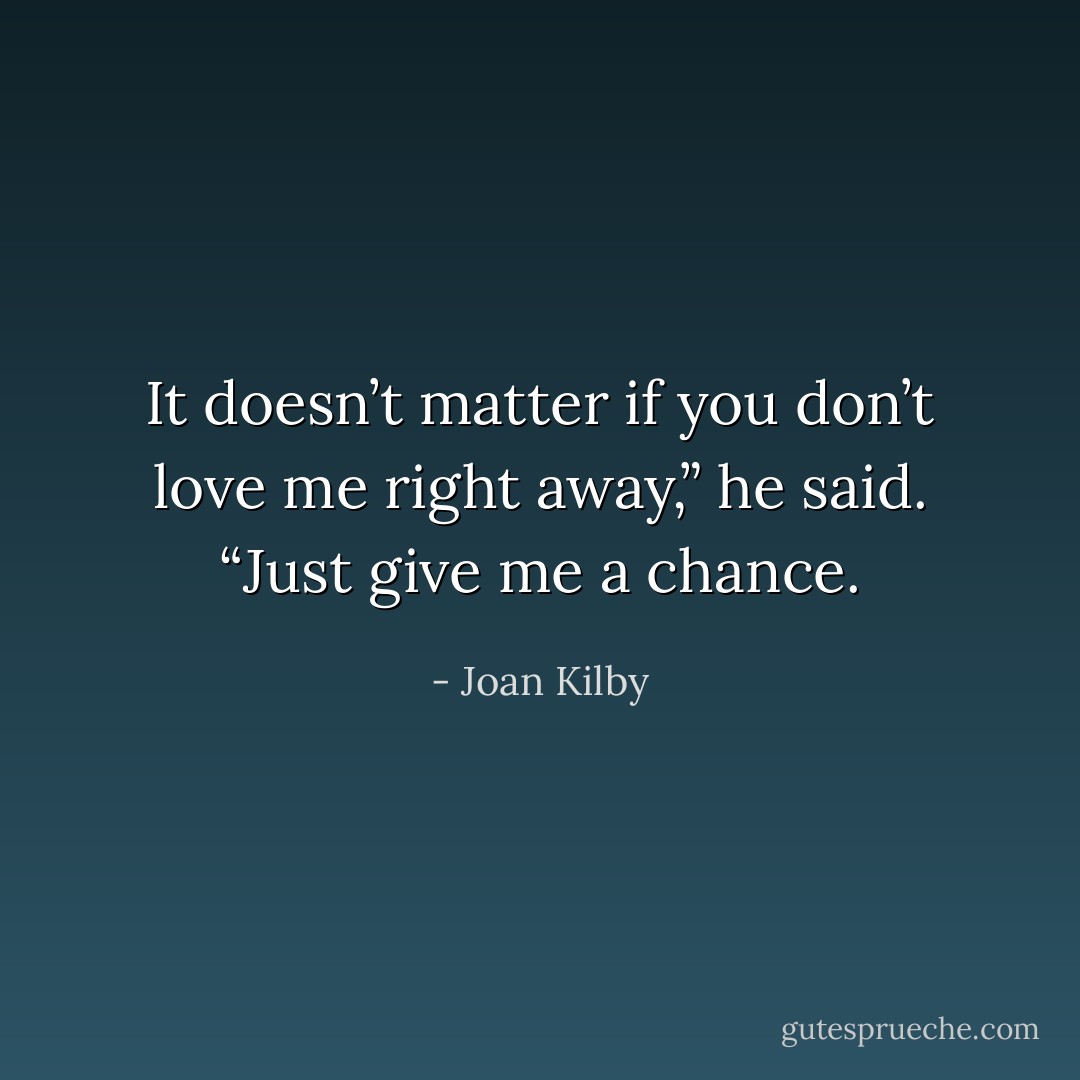 It doesn’t matter if you don’t love me right away,” he said. “Just give me a chance. - Joan Kilby