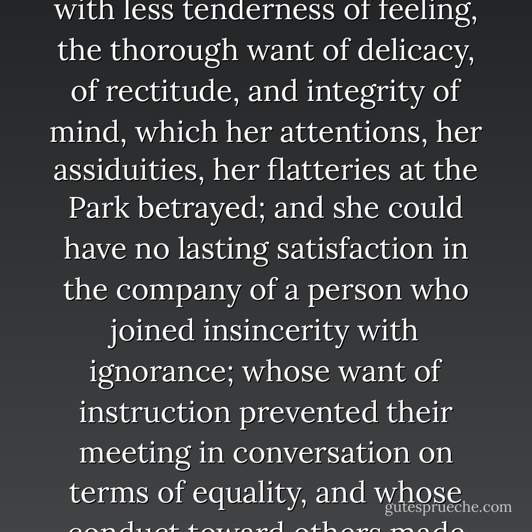 Elinor saw, and pitied her for, the neglect of abilities which education might have rendered so respectable; but she saw, with less tenderness of feeling, the thorough want of delicacy, of rectitude, and integrity of mind, which her attentions, her assiduities, her flatteries at the Park betrayed; and she could have no lasting satisfaction in the company of a person who joined insincerity with ignorance; whose want of instruction prevented their meeting in conversation on terms of equality, and whose conduct toward others made every shew of attention and deference towards herself perfectly valueless. - Jane Austen