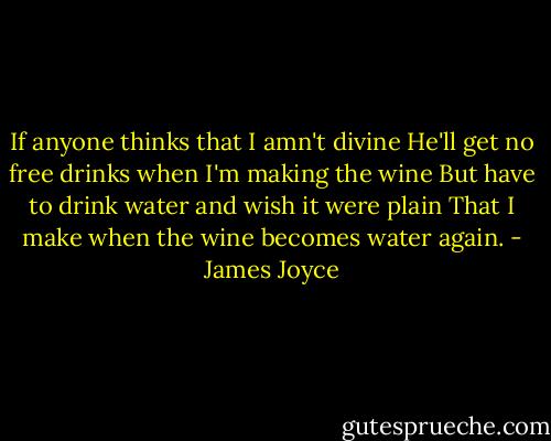 If anyone thinks that I amn't divine<br />He'll get no free drinks when I'm making the wine<br />But have to drink water and wish it were plain<br />That I make when the wine becomes water again. - James Joyce