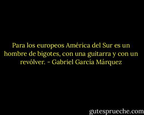 Para los europeos América del Sur es un hombre de bigotes, con una guitarra y con un revólver. - Gabriel García Márquez