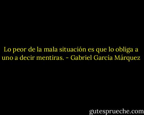 Lo peor de la mala situación es que lo obliga a uno a decir mentiras. - Gabriel García Márquez