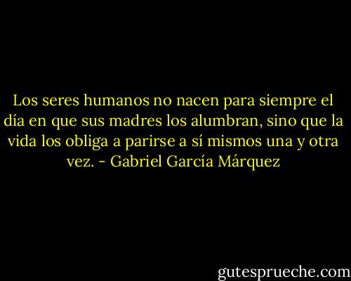 Los seres humanos no nacen para siempre el día en que sus madres los alumbran, sino que la vida los obliga a parirse a sí mismos una y otra vez. - Gabriel García Márquez