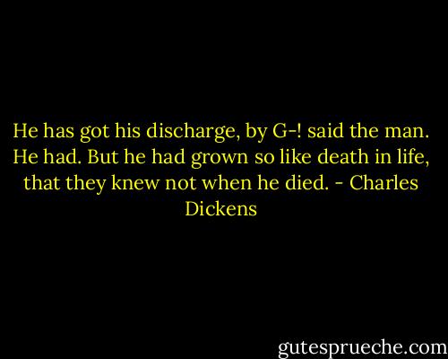 He has got his discharge, by G-! said the man.<br />He had. But he had grown so like death in life, that they knew not when he died. - Charles Dickens