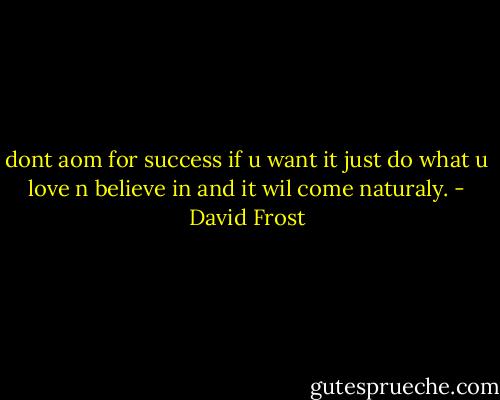 dont aom for success if u want it just do what u love n believe in and it wil come naturaly. - David Frost