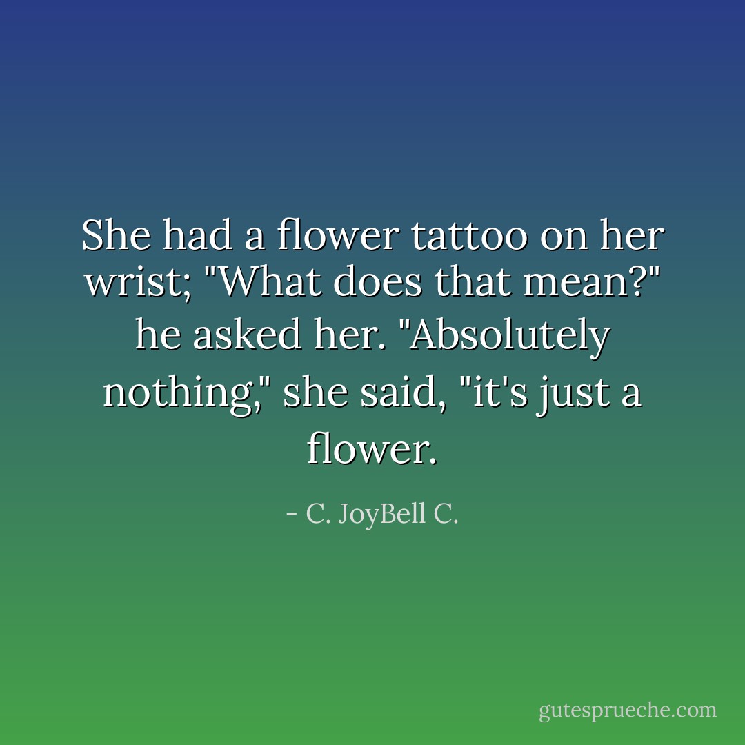 She had a flower tattoo on her wrist; "What does that mean?" he asked her. "Absolutely nothing," she said, "it's just a flower. - C. JoyBell C.