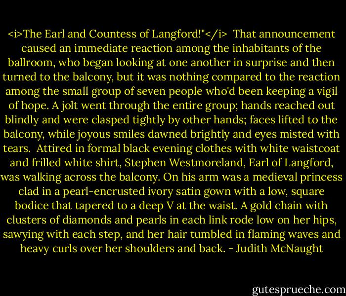 <i>The Earl and Countess of Langford!"</i><br /><br />That announcement caused an immediate reaction among the inhabitants of the ballroom, who began looking at one another in surprise and then turned to the balcony, but it was nothing compared to the reaction among the small group of seven people who'd been keeping a vigil of hope. A jolt went through the entire group; hands reached out blindly and were clasped tightly by other hands; faces lifted to the balcony, while joyous smiles dawned brightly and eyes misted with tears.<br /><br />Attired in formal black evening clothes with white waistcoat and frilled white shirt, Stephen Westmoreland, Earl of Langford, was walking across the balcony. On his arm was a medieval princess clad in a pearl-encrusted ivory satin gown with a low, square bodice that tapered to a deep V at the waist. A gold chain with clusters of diamonds and pearls in each link rode low on her hips, sawying with each step, and her hair tumbled in flaming waves and heavy curls over her shoulders and back. - Judith McNaught