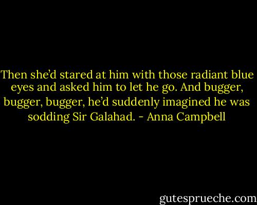 Then she’d stared at him with those radiant blue eyes and asked him to let he go.<br />And bugger, bugger, bugger, he’d suddenly imagined he was sodding Sir Galahad. - Anna Campbell