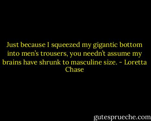 Just because I squeezed my gigantic bottom into men’s trousers, you needn’t assume my brains have shrunk to masculine size. - Loretta Chase