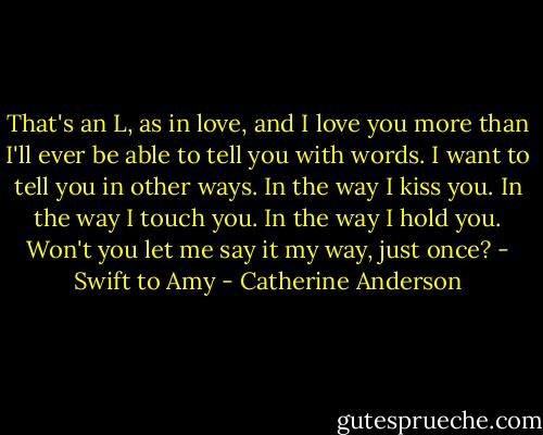 That's an L, as in love, and I love you more than I'll ever be able to tell you with words. I want to tell you in other ways. In the way I kiss you. In the way I touch you. In the way I hold you. Won't you let me say it my way, just once? - Swift to Amy - Catherine Anderson