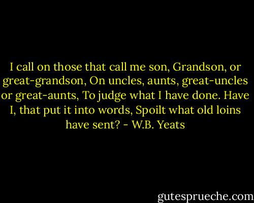 I call on those that call me son,<br />Grandson, or great-grandson,<br />On uncles, aunts, great-uncles or great-aunts,<br />To judge what I have done.<br />Have I, that put it into words,<br />Spoilt what old loins have sent? - W.B. Yeats