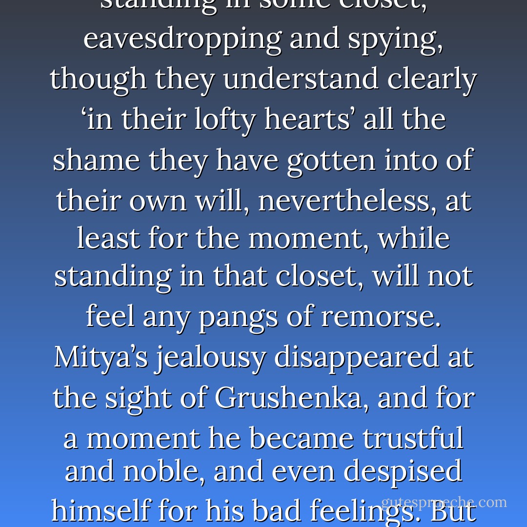 And one may ask what is the good of a love that must constantly be spied on, and what is the worth of a love that needs to be guarded so intensely? But that is something the truly jealous will never understand, though at the same time there happen, indeed, to be lofty hearts among them. It is also remarkable that these same lofty-hearted men, while standing in some closet, eavesdropping and spying, though they understand clearly ‘in their lofty hearts’ all the shame they have gotten into of their own will, nevertheless, at least for the moment, while standing in that closet, will not feel any pangs of remorse. Mitya’s jealousy disappeared at the sight of Grushenka, and for a moment he became trustful and noble, and even despised himself for his bad feelings. But this meant only that his love for this woman consisted of something much higher than he himself supposed, and not in passion alone, not merely in that “curve of the body” he had explained to Alyosha. But when Grushenka disappeared, Mitya at once began to suspect in her all the baseness and perfidy of betrayal. And for that he felt no pangs of remorse. - Fyodor Dostoevsky