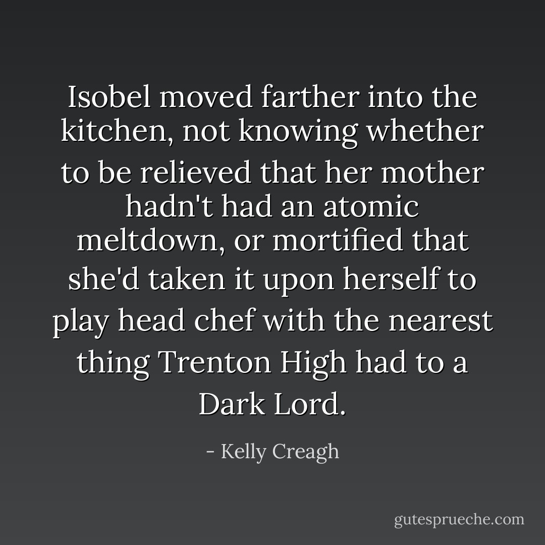 Isobel moved farther into the kitchen, not knowing whether to be relieved that her mother hadn't had an atomic meltdown, or mortified that she'd taken it upon herself to play head chef with the nearest thing Trenton High had to a Dark Lord. - Kelly Creagh