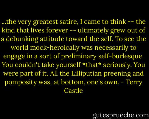 ...the very greatest satire, I came to think -- the kind that lives forever -- ultimately grew out of a debunking attitude toward the self. To see the world mock-heroically was necessarily to engage in a sort of preliminary self-burlesque. You couldn't take yourself *that* seriously. You were part of it. All the Lilliputian preening and pomposity was, at bottom, one's own. - Terry Castle