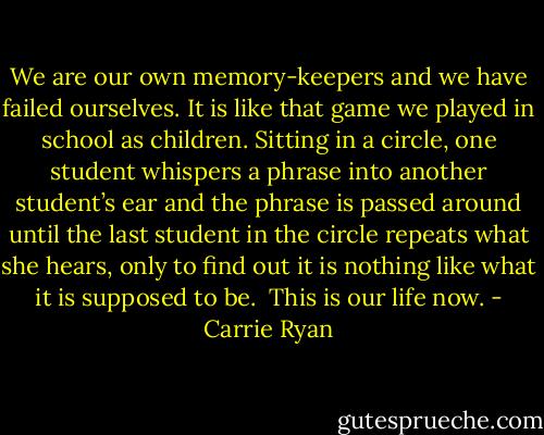 We are our own memory-keepers and we have failed ourselves. It is like that game we played in school as children. Sitting in a circle, one student whispers a phrase into another student’s ear and the phrase is passed around until the last student in the circle repeats what she hears, only to find out it is nothing like what it is supposed to be.<br /><br />This is our life now. - Carrie Ryan