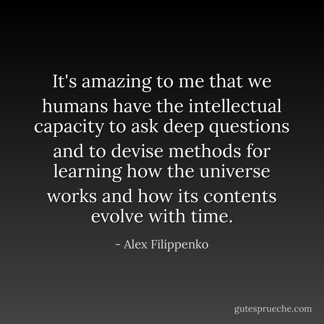 It's amazing to me that we humans have the intellectual capacity to ask deep questions and to devise methods for learning how the universe works and how its contents evolve with time. - Alex Filippenko