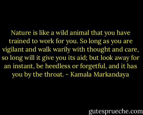 Nature is like a wild animal that you have trained to work for you. So long as you are vigilant and walk warily with thought and care, so long will it give you its aid; but look away for an instant, be heedless or forgetful, and it has you by the throat. - Kamala Markandaya