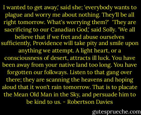 I wanted to get away,' said she; 'everybody wants to plague and worry me about nothing. They'll be all right tomorrow. What's worrying them?'<br /><br />'They are sacrificing to our Canadian God,' said Solly. 'We all believe that if we fret and abuse ourselves sufficiently, Providence will take pity and smile upon anything we attempt. A light heart, or a consciousness of desert, attracts ill luck. You have been away from your native land too long. You have forgotten our folkways. Listen to that gang over there; they are scanning the heavens and hoping aloud that it won't rain tomorrow. That is to placate the Mean Old Man in the Sky, and persuade him to be kind to us. - Robertson Davies