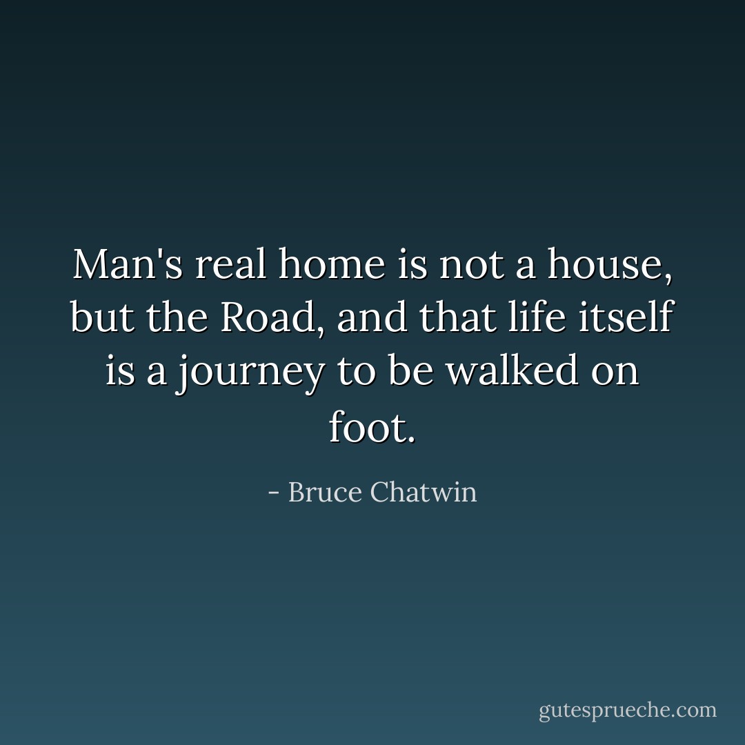 Man's real home is not a house, but the Road, and that life itself is a journey to be walked on foot. - Bruce Chatwin