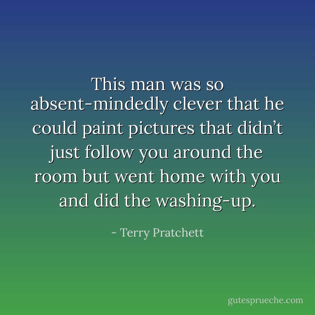 This man was so absent-mindedly clever that he could paint pictures that didn’t just follow you around the room but went home with you and did the washing-up. - Terry Pratchett