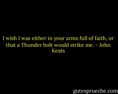 I wish I was either in your arms full of faith, or that a Thunder bolt would strike me. - John Keats