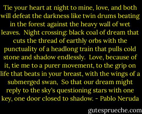 Tie your heart at night to mine, love,<br />and both will defeat the darkness<br />like twin drums beating in the forest<br />against the heavy wall of wet leaves.<br /><br />Night crossing: black coal of dream<br />that cuts the thread of earthly orbs<br />with the punctuality of a headlong train<br />that pulls cold stone and shadow endlessly.<br /><br />Love, because of it, tie me to a purer movement,<br />to the grip on life that beats in your breast,<br />with the wings of a submerged swan,<br /><br />So that our dream might reply<br />to the sky's questioning stars<br />with one key, one door closed to shadow. - Pablo Neruda
