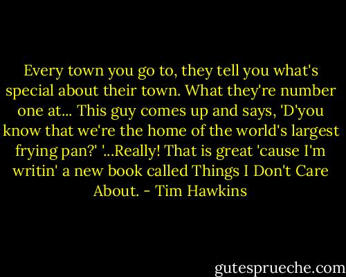 Every town you go to, they tell you what's special about their town. What they're number one at... This guy comes up and says, 'D'you know that we're the home of the world's largest frying pan?'<br />'...Really! That is great 'cause I'm writin' a new book called Things I Don't Care About. - Tim Hawkins