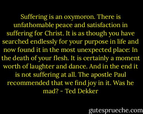 Suffering is an oxymoron. There is unfathomable peace and satisfaction in suffering for Christ. It is as though you have searched endlessly for your purpose in life and now found it in the most unexpected place: In the death of your flesh. It is certainly a moment worth of laughter and dance. And in the end it is not suffering at all. The apostle Paul recommended that we find joy in it. Was he mad? - Ted Dekker