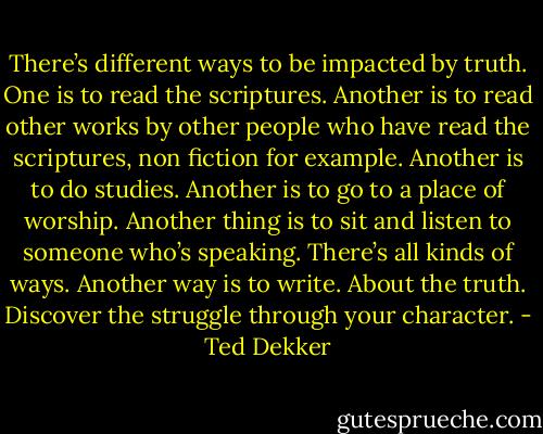 There’s different ways to be impacted by truth. One is to read the scriptures. Another is to read other works by other people who have read the scriptures, non fiction for example. Another is to do studies. Another is to go to a place of worship. Another thing is to sit and listen to someone who’s speaking. There’s all kinds of ways. Another way is to write. About the truth. Discover the struggle through your character. - Ted Dekker