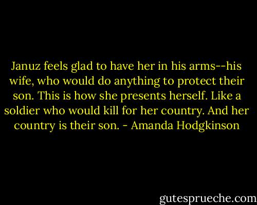 Januz feels glad to have her in his arms--his wife, who would do anything to protect their son. This is how she presents herself. Like a soldier who would kill for her country. And her country is their son. - Amanda Hodgkinson