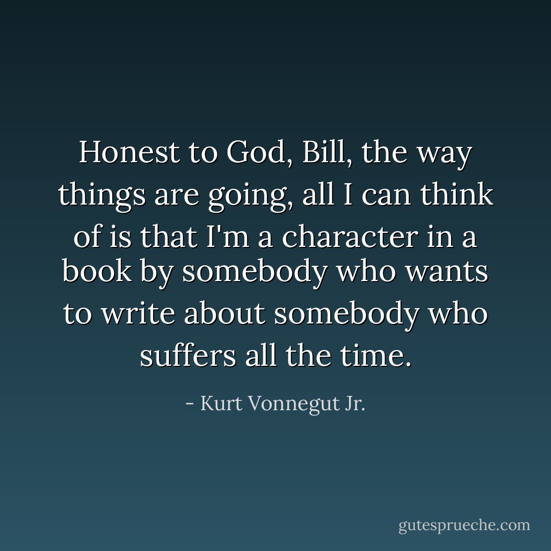 Honest to God, Bill, the way things are going, all I can think of is that I'm a character in a book by somebody who wants to write about somebody who suffers all the time. - Kurt Vonnegut Jr.