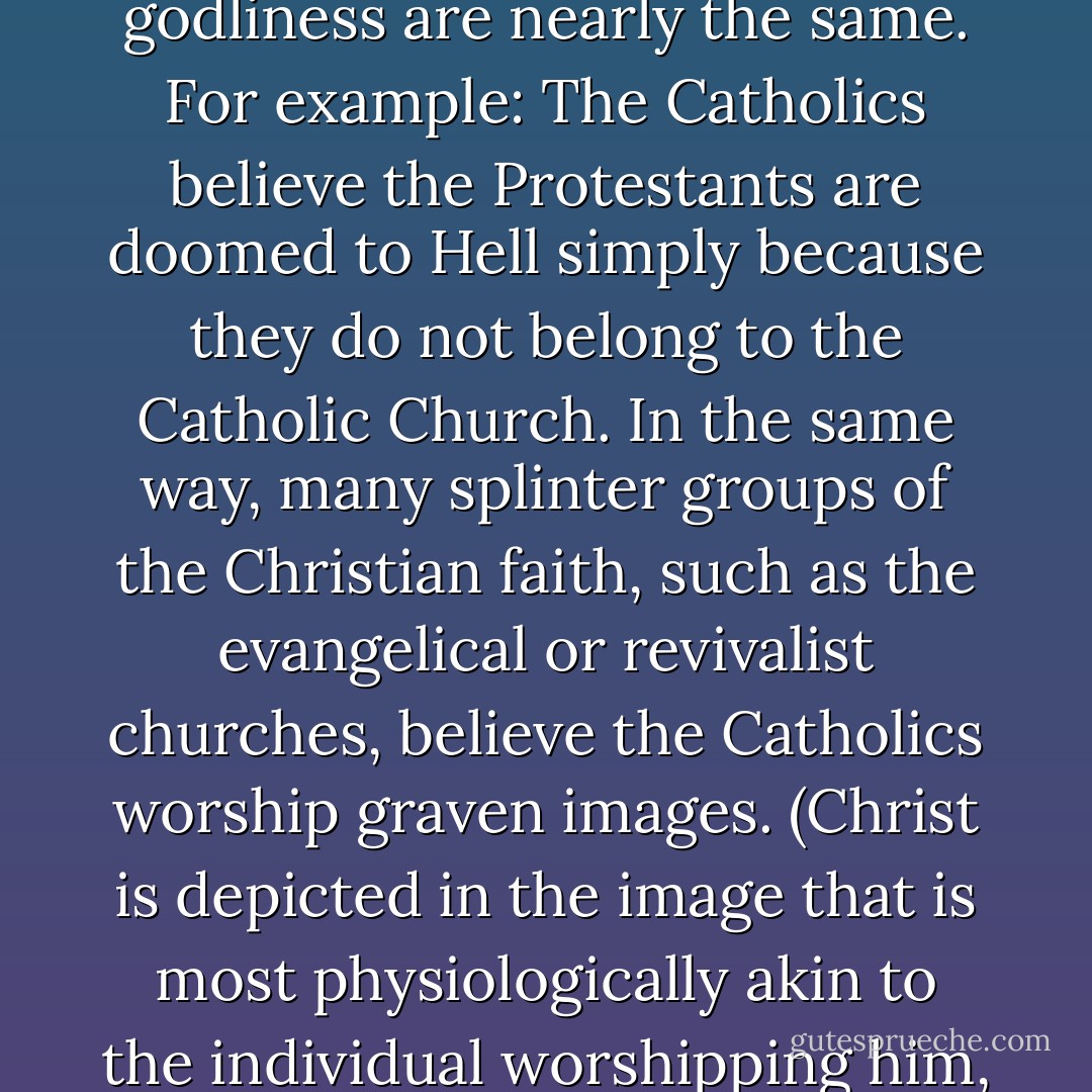 Some religions actually go so far as to label anyone who belongs to a religious sect other than their own a heretic, even though the overall doctrines and impressions of godliness are nearly the same. For example: The Catholics believe the Protestants are doomed to Hell simply because they do not belong to the Catholic Church. In the same way, many splinter groups of the Christian faith, such as the evangelical or revivalist churches, believe the Catholics worship graven images. (Christ is depicted in the image that is most physiologically akin to the individual worshipping him, and yet the Christians criticize "heathens" for the worship of graven images.) And the Jews have always been given the Devil's name. - Anton Szandor LaVey