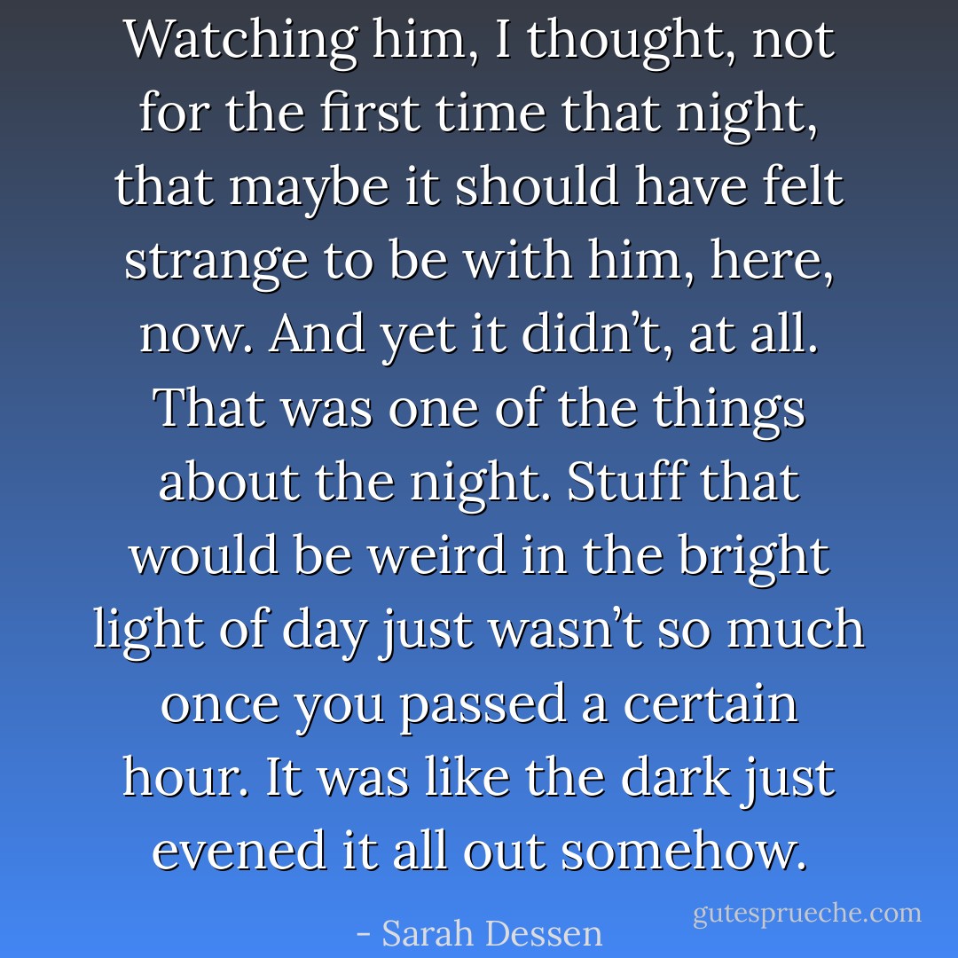 Watching him, I thought, not for the first time that night, that maybe it should have felt strange to be with him, here, now. And yet it didn’t, at all. That was one of the things about the night. Stuff that would be weird in the bright light of day just wasn’t so much once you passed a certain hour. It was like the dark just evened it all out somehow. - Sarah Dessen